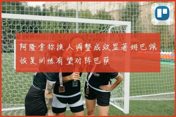 阿隆索称换人调整成效显著姆巴佩恢复训练有望对阵巴萨