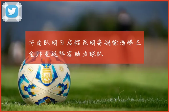 河南队明日启程昆明备战徐浩峰王金帅重返阵容助力球队