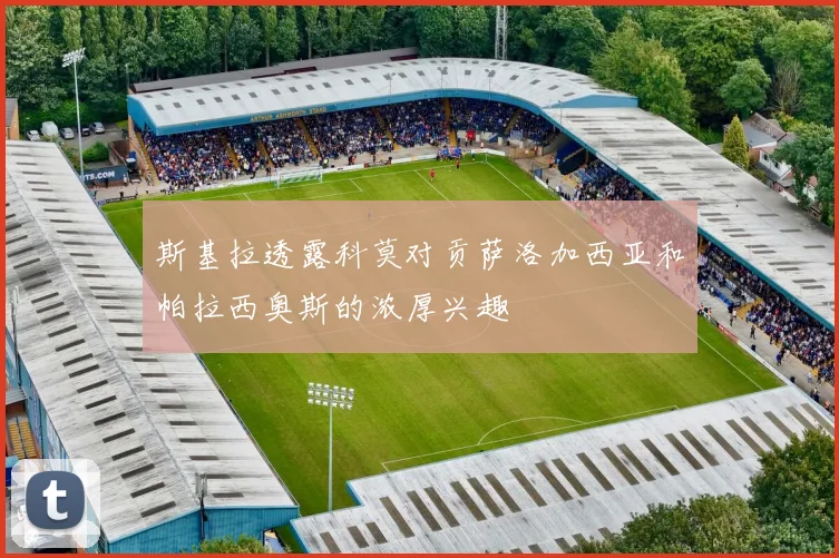 斯基拉透露科莫对贡萨洛加西亚和帕拉西奥斯的浓厚兴趣