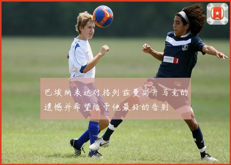 巴埃纳表达对格列兹曼离开马竞的遗憾并希望给予他最好的告别