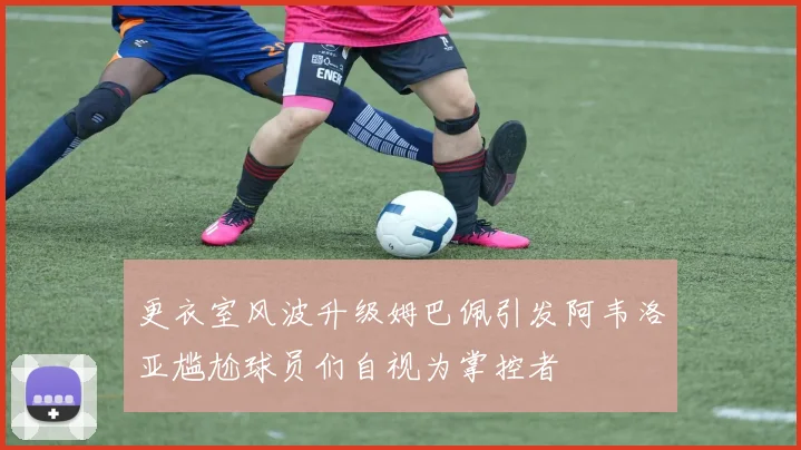 更衣室风波升级姆巴佩引发阿韦洛亚尴尬球员们自视为掌控者