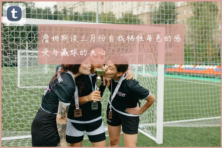 詹姆斯谈三月份自我牺牲角色的感受与赢球的决心