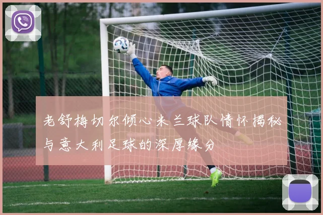 老舒梅切尔倾心米兰球队情怀揭秘与意大利足球的深厚缘分