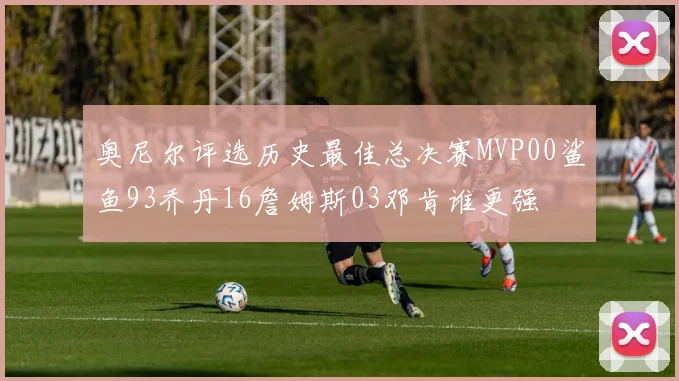 奥尼尔评选历史最佳总决赛MVP00鲨鱼93乔丹16詹姆斯03邓肯谁更强