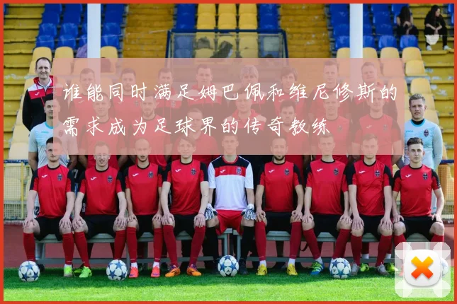 谁能同时满足姆巴佩和维尼修斯的需求成为足球界的传奇教练