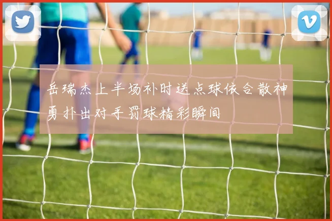 岳瑞杰上半场补时送点球依合散神勇扑出对手罚球精彩瞬间