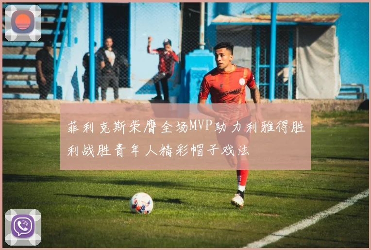 菲利克斯荣膺全场MVP助力利雅得胜利战胜青年人精彩帽子戏法