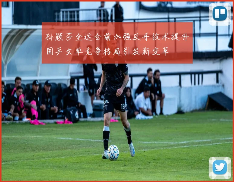 孙颖莎全运会前加强反手技术提升国乒女单竞争格局引发新变革