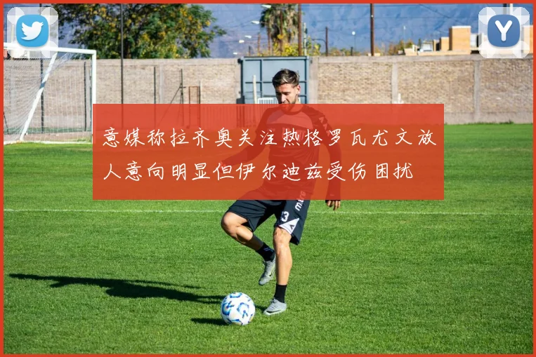 意媒称拉齐奥关注热格罗瓦尤文放人意向明显但伊尔迪兹受伤困扰